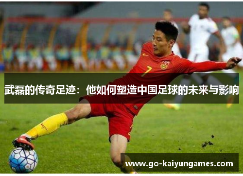 武磊的传奇足迹：他如何塑造中国足球的未来与影响