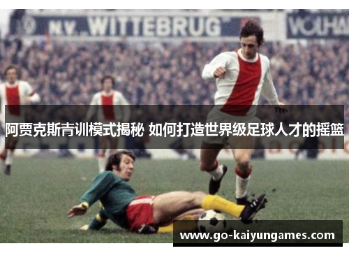 阿贾克斯青训模式揭秘 如何打造世界级足球人才的摇篮
